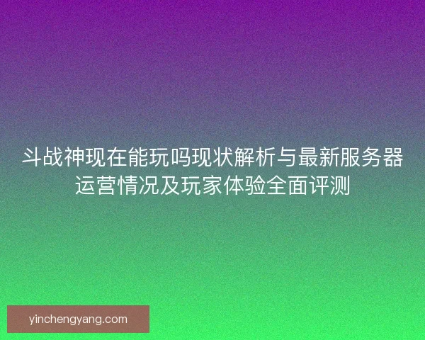 斗战神现在能玩吗现状解析与最新服务器运营情况及玩家体验全面评测
