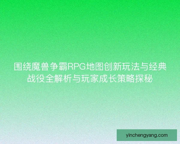 围绕魔兽争霸RPG地图创新玩法与经典战役全解析与玩家成长策略探秘