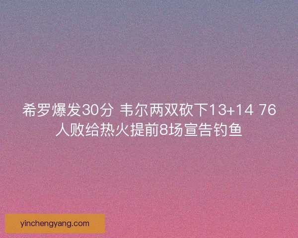 希罗爆发30分 韦尔两双砍下13+14 76人败给热火提前8场宣告钓鱼